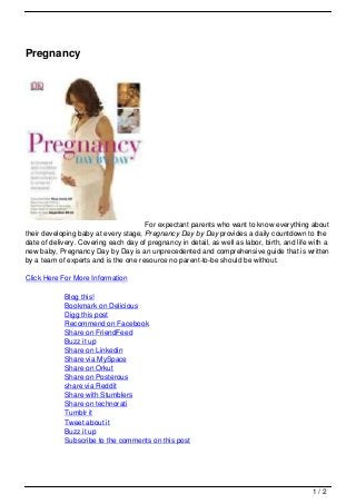 Pregnancy




                                      For expectant parents who want to know everything about
their developing baby at every stage, Pregnancy Day by Day provides a daily countdown to the
date of delivery. Covering each day of pregnancy in detail, as well as labor, birth, and life with a
new baby, Pregnancy Day by Day is an unprecedented and comprehensive guide that is written
by a team of experts and is the one resource no parent-to-be should be without.

Click Here For More Information

            Blog this!
            Bookmark on Delicious
            Digg this post
            Recommend on Facebook
            Share on FriendFeed
            Buzz it up
            Share on Linkedin
            Share via MySpace
            Share on Orkut
            Share on Posterous
            share via Reddit
            Share with Stumblers
            Share on technorati
            Tumblr it
            Tweet about it
            Buzz it up
            Subscribe to the comments on this post




                                                                                              1/2
 