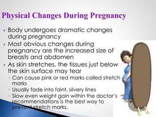  Body undergoes dramatic changes
during pregnancy
 Most obvious changes during
pregnancy are the increased size of
breasts and abdomen
 As skin stretches, the tissues just below
the skin surface may tear
◦ Can cause pink or red marks called stretch
marks
◦ Usually fade into faint, silvery lines
◦ Slow even weight gain within the doctor’s
recommendations is the best way to
prevent stretch marks.
 