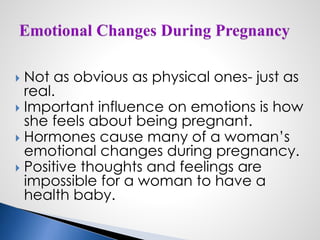  Not as obvious as physical ones- just as
real.
 Important influence on emotions is how
she feels about being pregnant.
 Hormones cause many of a woman’s
emotional changes during pregnancy.
 Positive thoughts and feelings are
impossible for a woman to have a
health baby.
 