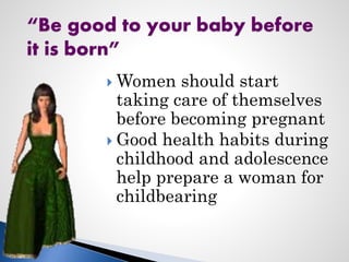  Women should start
taking care of themselves
before becoming pregnant
 Good health habits during
childhood and adolescence
help prepare a woman for
childbearing
“Be good to your baby before
it is born”
 