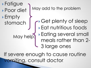  Fatigue
 Poor diet
 Empty
stomach  Get plenty of sleep
 Eat nutritious foods
 Eating several small
meals rather than 2-
3 large ones
May add to the problem
May help:
If severe enough to cause routine
vomiting, consult doctor.
 