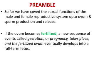 PREAMBLE
• So far we have coved the sexual functions of the
male and female reproductive system upto ovum &
sperm production and release.
• If the ovum becomes fertilized, a new sequence of
events called gestation, or pregnancy, takes place,
and the fertilized ovum eventually develops into a
full-term fetus.
 