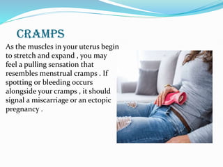 CRAMPS
As the muscles in your uterus begin
to stretch and expand , you may
feel a pulling sensation that
resembles menstrual cramps . If
spotting or bleeding occurs
alongside your cramps , it should
signal a miscarriage or an ectopic
pregnancy .
 