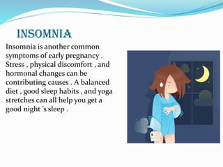 INSOMNIA
Insomnia is another common
symptoms of early pregnancy .
Stress , physical discomfort , and
hormonal changes can be
contributing causes . A balanced
diet , good sleep habits , and yoga
stretches can all help you get a
good night ’s sleep .
 