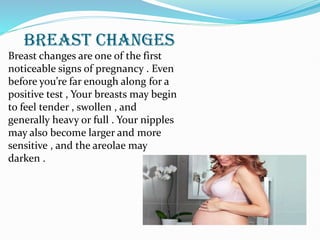 BREAST CHANGES
Breast changes are one of the first
noticeable signs of pregnancy . Even
before you’re far enough along for a
positive test , Your breasts may begin
to feel tender , swollen , and
generally heavy or full . Your nipples
may also become larger and more
sensitive , and the areolae may
darken .
 
