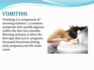 VOMITING
Vomiting is a component of “
morning sickness”, a common
symptoms that usually appears
within the first four months .
Morning sickness is often the
first sign that you’re pregnant .
Increased hormones during
early pregnancy are the main
cause .
 