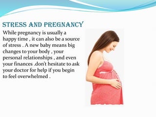 STRESS AND PREGNANCY
While pregnancy is usually a
happy time , it can also be a source
of stress . A new baby means big
changes to your body , your
personal relationships , and even
your finances .don’t hesitate to ask
your doctor for help if you begin
to feel overwhelmed .
 