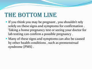 THE BOTTOM LINE
 If you think you may be pregnant , you shouldn’t rely
solely on these signs and symptoms for confirmation .
Taking a home pregnancy test or seeing your doctor for
lab testing can confirm a possible pregnancy .
 Many of these signs and symptoms can also be caused
by other health conditions , such as premenstrual
syndrome {PMS} .
 