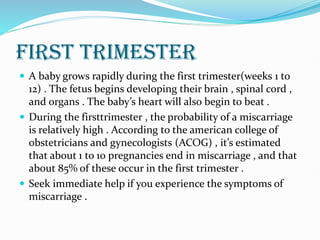 FIRST TRIMESTER
 A baby grows rapidly during the first trimester(weeks 1 to
12) . The fetus begins developing their brain , spinal cord ,
and organs . The baby’s heart will also begin to beat .
 During the firsttrimester , the probability of a miscarriage
is relatively high . According to the american college of
obstetricians and gynecologists (ACOG) , it’s estimated
that about 1 to 10 pregnancies end in miscarriage , and that
about 85% of these occur in the first trimester .
 Seek immediate help if you experience the symptoms of
miscarriage .
 