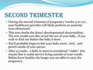 SECOND TRIMESTER
 During the second trimester of pregnancy (weeks 13 to 27) ,
your healthcare provider will likely perform an anatomy
scan ultrasound .
 This test checks the fetus’s developmental abnormalities .
The test results can also reveal the sex of your baby , if you
wish to find out before the baby is born .
 You’ll probably begin to feel your baby move , kick , and
punch inside of your uterus .
 After 23 weeks , a baby in utero is considered “viable.’’ this
means that it could survive living outside of your womb .
Babies born healthy the longer you are able to carry the
pregnancy .
 