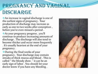 PREGNANCY AND VAGINAL
DISCHARGE
An increase in vaginal discharge is one of
the earliest signs of pregnancy . Your
production of discharge may increase as
early as one to two weeks after conception ,
before you’ve even missed a period .
As your pregnancy progress , you’ll
continue to produce increasing amounts of
discharge . The discharge will also tend to
become thicker and occur more frequently
. It’s usually heaviest at the end of your
pregnancy .
During the final weeks of your
pregnancy . Your discharge may contain
streaks of thick mucus and blood . This is
called “ the bloody show .’’ it can be an
early sign of labor . You should let your
doctor know if you have any bleeding .
 