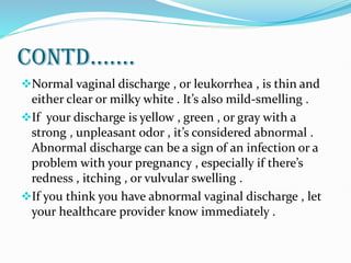 CONTD.......
Normal vaginal discharge , or leukorrhea , is thin and
either clear or milky white . It’s also mild-smelling .
If your discharge is yellow , green , or gray with a
strong , unpleasant odor , it’s considered abnormal .
Abnormal discharge can be a sign of an infection or a
problem with your pregnancy , especially if there’s
redness , itching , or vulvular swelling .
If you think you have abnormal vaginal discharge , let
your healthcare provider know immediately .
 
