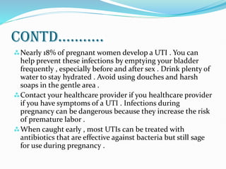 CONTD...........
Nearly 18% of pregnant women develop a UTI . You can
help prevent these infections by emptying your bladder
frequently , especially before and after sex . Drink plenty of
water to stay hydrated . Avoid using douches and harsh
soaps in the gentle area .
Contact your healthcare provider if you healthcare provider
if you have symptoms of a UTI . Infections during
pregnancy can be dangerous because they increase the risk
of premature labor .
When caught early , most UTIs can be treated with
antibiotics that are effective against bacteria but still sage
for use during pregnancy .
 