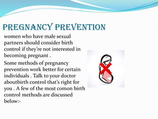 PREGNANCY PREVENTION
women who have male sexual
partners should consider birth
control if they’re not interested in
becoming pregnant .
Some methods of pregnancy
prevention work better for certain
individuals . Talk to your doctor
aboutbirth control that’s right for
you . A few of the most comon birth
control methods are discussed
below:-
 