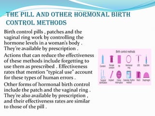 THE PILL AND OTHER HORMONAL BIRTH
CONTROL METHODS
Birth control pills , patches and the
vaginal ring work by controlling the
hormone levels in a woman’s body .
They’re available by prescription .
Actions that can reduce the effectiveness
of these methods include forgetting to
use them as prescribed . Effectiveness
rates that mention “typical use” account
for these types of human errors .
Other forms of hormonal birth control
include the patch and the vaginal ring .
They’re also available by prescription ,
and their effectiveness rates are similar
to those of the pill .
 