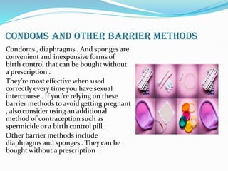 CONDOMS AND OTHER BARRIER METHODS
Condoms , diaphragms . And sponges are
convenient and inexpensive forms of
birth control that can be bought without
a prescription .
They’re most effective when used
correctly every time you have sexual
intercourse . If you’re relying on these
barrier methods to avoid getting pregnant
, also consider using an additional
method of contraception such as
spermicide or a birth control pill .
Other barrier methods include
diaphragms and sponges . They can be
bought without a prescription .
 