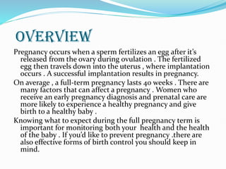 OVERVIEW
Pregnancy occurs when a sperm fertilizes an egg after it’s
released from the ovary during ovulation . The fertilized
egg then travels down into the uterus , where implantation
occurs . A successful implantation results in pregnancy.
On average , a full-term pregnancy lasts 40 weeks . There are
many factors that can affect a pregnancy . Women who
receive an early pregnancy diagnosis and prenatal care are
more likely to experience a healthy pregnancy and give
birth to a healthy baby .
Knowing what to expect during the full pregnancy term is
important for monitoring both your health and the health
of the baby . If you’d like to prevent pregnancy .there are
also effective forms of birth control you should keep in
mind.
 