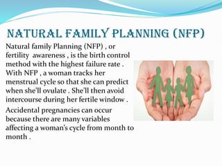 NATURAL FAMILY PLANNING (NFP)
Natural family Planning (NFP) , or
fertility awareness , is the birth control
method with the highest failure rate .
With NFP , a woman tracks her
menstrual cycle so that she can predict
when she’ll ovulate . She’ll then avoid
intercourse during her fertile window .
Accidental pregnancies can occur
because there are many variables
affecting a woman’s cycle from month to
month .
 