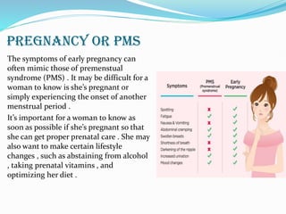 PREGNANCY OR PMS
The symptoms of early pregnancy can
often mimic those of premenstual
syndrome (PMS) . It may be difficult for a
woman to know is she’s pregnant or
simply experiencing the onset of another
menstrual period .
It’s important for a woman to know as
soon as possible if she’s pregnant so that
she can get proper prenatal care . She may
also want to make certain lifestyle
changes , such as abstaining from alcohol
, taking prenatal vitamins , and
optimizing her diet .
 