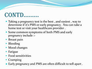 CONTD.........
 Taking a pregnancy test is the best , and easiest , way to
determine if it’s PMS or early pregnancy . You can take a
home test or visit your healthcare provider .
 Some common symptoms of both PMS and early
pregnancy include :-
 Breast pain
 Bleeding
 Mood changes
 Fatigue
 Food sensitivities
 Cramping
● Early pregnancy and PMS are often difficult to tell apart .
 