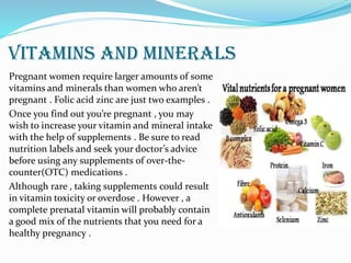 VITAMINS AND MINERALS
Pregnant women require larger amounts of some
vitamins and minerals than women who aren’t
pregnant . Folic acid zinc are just two examples .
Once you find out you’re pregnant , you may
wish to increase your vitamin and mineral intake
with the help of supplements . Be sure to read
nutrition labels and seek your doctor’s advice
before using any supplements of over-the-
counter(OTC) medications .
Although rare , taking supplements could result
in vitamin toxicity or overdose . However , a
complete prenatal vitamin will probably contain
a good mix of the nutrients that you need for a
healthy pregnancy .
 
