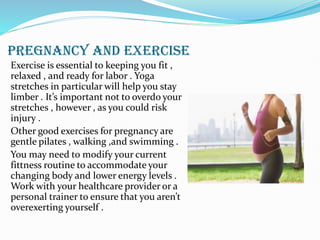 PREGNANCY AND EXERCISE
Exercise is essential to keeping you fit ,
relaxed , and ready for labor . Yoga
stretches in particular will help you stay
limber . It’s important not to overdo your
stretches , however , as you could risk
injury .
Other good exercises for pregnancy are
gentle pilates , walking ,and swimming .
You may need to modify your current
fittness routine to accommodate your
changing body and lower energy levels .
Work with your healthcare provider or a
personal trainer to ensure that you aren’t
overexerting yourself .
 