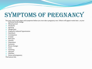 SYMPTOMS OF PREGNANCY
You may notice some signs and symptoms before you even take a pregnancy test. Others will appear weeks later , as your
hormone levels change.
 Missed period
 Headache
 Spotting
 Weight gain
 Pregnancy-induced hypertension
 Heartburn
 Constipation
 Cramps
 Back pain
 Anemia
 Depression
 Insomnia
 Breast changes
 Acne
 Vomiting
 Hip pain
 Diarrhea
 Stress and pregnancy
The bottom line
 