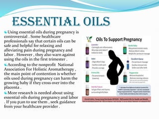 ESSENTIAL OILS
Using essential oils during pregnancy is
controversial . Some healthcare
professionals say that certain oils can be
safe and helpful for relaxing and
alleviating pain during pregnancy and
labor . However , they also warn against
using the oils in the first trimester .
According to the nonprofit National
Association For Holistic Aromatherapy ,
the main point of contention is whether
oils used during pregnancy can harm the
growing baby if they cross over into the
placenta .
More research is needed about using
essential oils during pregnancy and labor
. If you p;an to use them , seek guidance
from your healthcare provider .
 