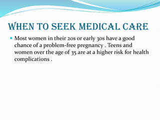 WHEN TO SEEK MEDICAL CARE
 Most women in their 20s or early 30s have a good
chance of a problem-free pregnancy . Teens and
women over the age of 35 are at a higher risk for health
complications .
 