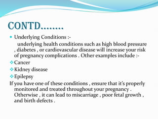 CONTD........
 Underlying Conditions :-
underlying health conditions such as high blood pressure
, diabetes , or cardiovascular disease will increase your risk
of pregnancy complications . Other examples include :-
Cancer
Kidney disease
Epilepsy
If you have one of these conditions , ensure that it’s properly
monitored and treated throughout your pregnancy .
Otherwise , it can lead to miscarriage , poor fetal growth ,
and birth defects .
 