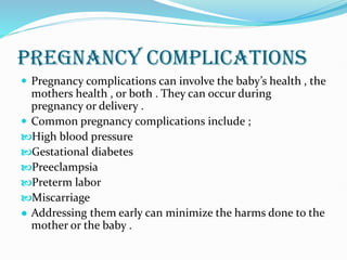 PREGNANCY COMPLICATIONS
 Pregnancy complications can involve the baby’s health , the
mothers health , or both . They can occur during
pregnancy or delivery .
 Common pregnancy complications include ;
High blood pressure
Gestational diabetes
Preeclampsia
Preterm labor
Miscarriage
● Addressing them early can minimize the harms done to the
mother or the baby .
 