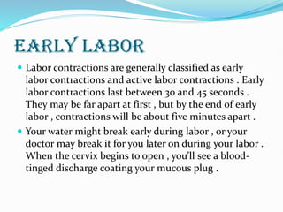 EARLY LABOR
 Labor contractions are generally classified as early
labor contractions and active labor contractions . Early
labor contractions last between 30 and 45 seconds .
They may be far apart at first , but by the end of early
labor , contractions will be about five minutes apart .
 Your water might break early during labor , or your
doctor may break it for you later on during your labor .
When the cervix begins to open , you’ll see a blood-
tinged discharge coating your mucous plug .
 