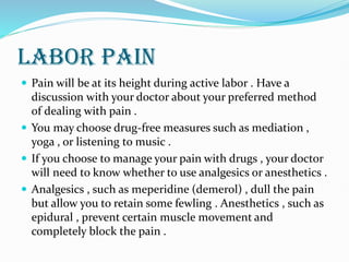 LABOR PAIN
 Pain will be at its height during active labor . Have a
discussion with your doctor about your preferred method
of dealing with pain .
 You may choose drug-free measures such as mediation ,
yoga , or listening to music .
 If you choose to manage your pain with drugs , your doctor
will need to know whether to use analgesics or anesthetics .
 Analgesics , such as meperidine (demerol) , dull the pain
but allow you to retain some fewling . Anesthetics , such as
epidural , prevent certain muscle movement and
completely block the pain .
 