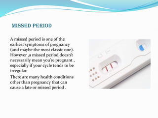 MISSED PERIOD
A missed period is one of the
earliest symptoms of pregnancy
(and maybe the most classic one).
However ,a missed period doesn’t
necessarily mean you’re pregnant ,
especially if your cycle tends to be
irregular.
There are many health conditions
other than pregnancy that can
cause a late or missed period .
 