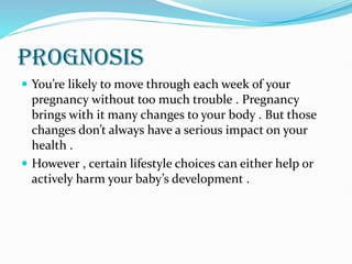 PROGNOSIS
 You’re likely to move through each week of your
pregnancy without too much trouble . Pregnancy
brings with it many changes to your body . But those
changes don’t always have a serious impact on your
health .
 However , certain lifestyle choices can either help or
actively harm your baby’s development .
 