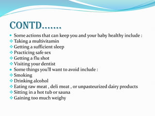 Contd.......
 Some actions that can keep you and your baby healthy include :
Taking a multivitamin
Getting a sufficient sleep
Practicing safe sex
Getting a flu shot
Visiting your dentist
● Some things you’ll want to avoid include :
Smoking
Drinking alcohol
Eating raw meat , deli meat , or unpasteurized dairy products
Sitting in a hot tub or sauna
Gaining too much weighy
 