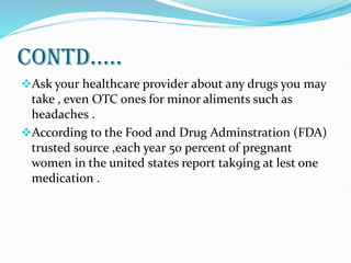 CONTD.....
Ask your healthcare provider about any drugs you may
take , even OTC ones for minor aliments such as
headaches .
According to the Food and Drug Adminstration (FDA)
trusted source ,each year 50 percent of pregnant
women in the united states report tak9ing at lest one
medication .
 