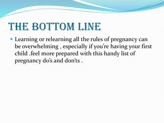 THE BOTTOM LINE
 Learning or relearning all the rules of pregnancy can
be overwhelming , especially if you’re having your first
child .feel more prepared with this handy list of
pregnancy do’s and don’ts .
 