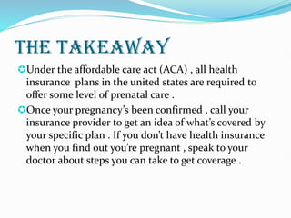 THE TAKEAWAY
Under the affordable care act (ACA) , all health
insurance plans in the united states are required to
offer some level of prenatal care .
Once your pregnancy’s been confirmed , call your
insurance provider to get an idea of what’s covered by
your specific plan . If you don’t have health insurance
when you find out you’re pregnant , speak to your
doctor about steps you can take to get coverage .
 
