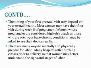 CONTD....
 The timing of your first prenatal visit may depend on
your overall health . Most women may have their first
visit during week 8 of pregnancy . Women whose
pregnancies are considered high-risk , such as those
who are over 35 or have chronic conditions , may be
asked to see their doctors earlier .
 There are many ways to mentally and physically
prepare for labor . Many hospitals offer birthing
classes prior to delivery so that women may better
understand the signs and stages of labor .
 