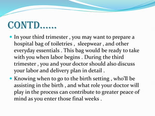 CONTD......
 In your third trimester , you may want to prepare a
hospital bag of toiletries , sleepwear , and other
everyday essentials . This bag would be ready to take
with you when labor begins . During the third
trimester , you and your doctor should also discuss
your labor and delivery plan in detail .
 Knowing when to go to the birth setting , who’ll be
assisting in the birth , and what role your doctor will
play in the process can contribute to greater peace of
mind as you enter those final weeks .
 