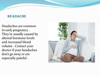 HEADACHE
Headaches are common
in early pregnancy .
They’re usually caused by
altered hormone levels
and increased blood
volume . Contact your
doctor if your headaches
don’t go away or are
especially painful .
 