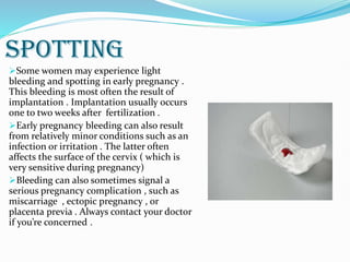 SPOTTING
Some women may experience light
bleeding and spotting in early pregnancy .
This bleeding is most often the result of
implantation . Implantation usually occurs
one to two weeks after fertilization .
Early pregnancy bleeding can also result
from relatively minor conditions such as an
infection or irritation . The latter often
affects the surface of the cervix ( which is
very sensitive during pregnancy)
Bleeding can also sometimes signal a
serious pregnancy complication , such as
miscarriage , ectopic pregnancy , or
placenta previa . Always contact your doctor
if you’re concerned .
 