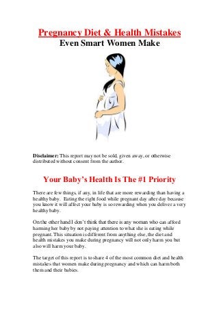 Pregnancy Diet & Health Mistakes
            Even Smart Women Make




Disclaimer: This report may not be sold, given away, or otherwise
distributed without consent from the author.


    Your Baby’s Health Is The #1 Priority
There are few things, if any, in life that are more rewarding than having a
healthy baby. Eating the right food while pregnant day after day because
you know it will affect your baby is so rewarding when you deliver a very
healthy baby.

On the other hand I don’t think that there is any woman who can afford
harming her baby by not paying attention to what she is eating while
pregnant. This situation is different from anything else, the diet and
health mistakes you make during pregnancy will not only harm you but
also will harm your baby.

The target of this report is to share 4 of the most common diet and health
mistakes that women make during pregnancy and which can harm both
them and their babies.
 