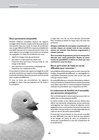 10 i-Base publications
Santé des femmes:VIH et grossesse
PRINTEMPS 2006
www.i-Base.info
Deux partenaires séropositifs
Certains médecins conseillent toujours les rapports
protégés même chez les couples où les deux partenaires
sont positifs. Ceci pour éviter le risque de surinfection
avec un type différent deVIH.Ce risque est probablement
très faible mais pas nul.Le risque est encore réduit si les
seuls rapports non-protégés sont limités aux tentatives
de conception. Le risque de surinfection est aussi:
• 	 relatif à la charge virale des partenaires.
• 	 plus élevé si un partenaire est stable sous
traitement alors que l’autre n’est pas traité ou une
charge virale élevée.
• 	 plus important si un partenaire a développé des
résistances aux médicamentsVIH.
Si vous faites d’ordinaire des rapports protégés,le conseil
seraitdevouslimiterauxrapportsnon-protégéspendant
la période d’ovulation.Vous pouvez aussi suivre le conseil
pour couples sérodifférents.
Si vous ne faites pas normalement les rapports
protégés, le risque n’est pas augmenté par les essais à
la conception.
Il s’agit dans tous les cas d’une décision personnelle.
Pour connaître et évaluer le risque réel, c’est aussi très
personnel.
Chaque méthode de conception va présenter un
certain risque, un certain coût et une certaine
chance de réussite. Ces facteurs augmentent à
chaque épisode.
Pourtoutdésirdegrossesse,prenezletempsd’en
discuter avec votre partenaire. Passez en revue
toutes les possibilités et faites un choix qui vous
convienne à tous les deux.
Est-ce qu’il existe de l’aide en cas de
difficultés pour concevoir ?
Les problèmes de fertilité peuvent survenir chez tous les
couples, séropositifs sérodifférents ou séronégatifs. Il y
a possibilité d’intervenir, souvent avec succès, mais cela
n’est pas toujours facile.
Encasdedifficultéspourconcevoir,demandezaumédecin
l’accèsàl’assistancemédicaleàlaprocréation.Demandez
aussi d’être reçue dans un centre pratiquant l’assistance
médicale à la procréation qui a l’expérience duVIH.
Le traitement de fertilité est-il accessible
aux personnes séropositives ?
Oui.La fertilité garde la même importance pour faire un
enfant, avec ou sans présence deVIH.
Le même soutien et les mêmes services doivent être
offerts aux personnes séropositives qu’aux personnes
séronégatives. Les mêmes critères de sélection seront
appliquésetceux-cisontparfoistrèsstricts.Letraitement
de fertilité n’est pas toujours non plus disponible dans le
cadre du service de santé national (NHS).
Si cette aide à la procréation ne vous est pas accordée,
ou avec difficultés, vous avez le droit de vous plaindre
et de changer de centre de soins, en choisissant un
centre plus compréhensif ou avec plus d’expérience de
la séropositivité.
 