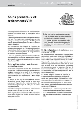 11i-Base publications
information phoneline: 0808 800 6013
lundi  mardi  mercredi  12 noon – 4 pm
Santé des femmes:VIH et grossesse
PRINTEMPS 2006
www.i-Base.info
Soins prénataux et
traitementsVIH
Et si je n’ai pas besoin du traitement pour
mon propreVIH ?
Les recommandations préconisent le commencement
du traitement autour d’une numération CD4 à 200. Le
traitement n’est normalement pas initié au-dessus de ce
niveau sauf en cas de problèmes de santé liés auVIH.
Cependant les études montrent que le traitement va
réduire le risque de transmission même chez les mères
dont la charge virale était inférieure à 1000 copies/
ml avant de commencer ce traitement. (Le taux de
transmission est inférieur à 1% chez les mères traitées
aux médicaments anti-VIH contre près de 10% chez les
mères sans traitement.)
Ce résultat indique la nécessité de proposer le
traitement à toute future maman séropositive,
même avec une numération CD4 supérieure à 200
et sans avoir jamais pris de traitement auparavant.
Les recommandations proposent un choix entre
deux options pour les femmes enceintes avec une
numération CD4 élevée:
1. 	 Une trithérapie à commencer après le deuxième
trimestre de la grossesse, vers 24 à 28 semaines.
2. 	 AZT en monothérapie couplé à un accouchement
par césarienne (comme dans le cadre de l’étude
076).
Les soins prénataux couvrent tous les soins nécessaires
pendant la grossesse pour la préparation de la
naissance.
Ilnes’agitpasseulementdesmédicamentsetdesexamens
mais aussi d’un encadrement,un counselling et des infos
telles que ce livret par exemple.En plus d’un bilan général
de santé et des recommandations sur l’exercice physique
et sur le tabagisme.
Pour tous les soins liés au VIH, il est capital que les
professionnels de la santé qui s’occupent de vous soient
des spécialistes des femmes séropositives. Qu’il s’agisse
du médecin obstétricien, pédiatre, de la sage-femme et
de tout autre personnel soignant.
Il faut aussi que les les professionnels responsables de
vos soins soient au courant des développements les plus
récents sur la prévention de la transmission mère-enfant
et sur les soinsVIH.
Est-ce qu’il faut toujours un traitement
pendant la grossesse ?
Toute femme séropositive enceinte doit sérieusement
considérer le traitement pendant la grossesse, ne fût-ce
que pour une courte durée vers la fin de la grossesse
et à arrêter immédiatement après l’accouchement.Ceci
sans considération pour la numération CD4 ni la charge
virale.
Le principe de base pour les soins de futures mamans
séropositives est de “Traiter comme un adulte sans
grossesse”. Cependant les recommandations de
traitement divergent un peu de celles pour les autres
adultes séropositifs.
On croit souvent que le traitement une fois commencé
va durer toute la vie mais ceci n’est pas vrai.
Parfoisonpeututiliseruntraitementpendantunecertaine
durée et puis arrêter, c’est souvent le cas une fois que
la grossesse est finie.
‘Traiter comme un adulte sans grossesse’
• Il s’agit du principe général de traiter l’infectionVIH
comme pendant l’absence de grossesse.
• Il y a quelques exceptions particulièrement si vous
n’avez pas besoin du traitement pour vous-même
et en égards à certains médicamentsVIH utilisés
couramment.
 