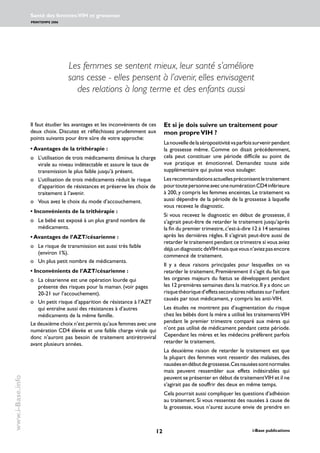 12 i-Base publications
Santé des femmes:VIH et grossesse
PRINTEMPS 2006
www.i-Base.info
Et si je dois suivre un traitement pour
mon propreVIH ?
Lanouvelledelaséropositivitévaparfoissurvenirpendant
la grossesse même. Comme on disait précédemment,
cela peut constituer une période difficile au point de
vue pratique et émotionnel. Demandez toute aide
supplémentaire qui puisse vous soulager.
Lesrecommandationsactuellespréconisentletraitement
pourtoutepersonneavecunenumérationCD4inférieure
à 200, y compris les femmes enceintes. Le traitement va
aussi dépendre de la période de la grossesse à laquelle
vous recevez le diagnostic.
Si vous recevez le diagnostic en début de grossesse, il
s’agirait peut-être de retarder le traitement jusqu’après
la fin du premier trimestre,c’est-à-dire 12 à 14 semaines
après les dernières règles. Il s’agirait peut-être aussi de
retarder le traitement pendant ce trimestre si vous aviez
déjàundiagnosticdeVIHmaisquevousn’aviezpasencore
commencé de traitement.
Il y a deux raisons principales pour lesquelles on va
retarder le traitement.Premièrement il s’agit du fait que
les organes majeurs du fœtus se développent pendant
les 12 premières semaines dans la matrice.Il y a donc un
risquethéoriqued’effetssecondairesnéfastessurl’enfant
causés par tout médicament, y compris les anti-VIH.
Les études ne montrent pas d’augmentation du risque
chez les bébés dont la mère a utilisé les traitementsVIH
pendant le premier trimestre comparé aux mères qui
n’ont pas utilisé de médicament pendant cette période.
Cependant les mères et les médecins préfèrent parfois
retarder le traitement.
La deuxième raison de retarder le traitement est que
la plupart des femmes vont ressentir des malaises, des
nauséesendébutdegrossesse.Cesnauséessontnormales
mais peuvent ressembler aux effets indésirables qui
peuvent se présenter en début de traitementVIH et il ne
s’agirait pas de souffrir des deux en même temps.
Cela pourrait aussi compliquer les questions d’adhésion
au traitement. Si vous ressentez des nausées à cause de
la grossesse, vous n’aurez aucune envie de prendre en
Les femmes se sentent mieux, leur santé s’améliore
sans cesse - elles pensent à l’avenir, elles envisagent
des relations à long terme et des enfants aussi
Il faut étudier les avantages et les inconvénients de ces
deux choix. Discutez et réfléchissez prudemment aux
points suivants pour être sûre de votre approche:
• Avantages de la trithérapie :
o 	 L’utilisation de trois médicaments diminue la charge
virale au niveau indétectable et assure le taux de
transmission le plus faible jusqu’à présent.
o 	 L’utilisation de trois médicaments réduit le risque
d’apparition de résistances et préserve les choix de
traitement à l’avenir.
o 	 Vous avez le choix du mode d’accouchement.
• Inconvénients de la trithérapie :
o 	 Le bébé est exposé à un plus grand nombre de
médicaments.
• Avantages de l’AZT/césarienne :
o 	 Le risque de transmission est aussi très faible
(environ 1%).
o 	 Un plus petit nombre de médicaments.
• Inconvénients de l’AZT/césarienne :
o 	 La césarienne est une opération lourde qui
présente des risques pour la maman. (voir pages
20-21 sur l’accouchement).
o 	 Un petit risque d’apparition de résistance à l’AZT
qui entraîne aussi des résistances à d’autres
médicaments de la même famille.
Le deuxième choix n’est permis qu’aux femmes avec une
numération CD4 élevée et une faible charge virale qui
donc n’auront pas besoin de traitement antirétroviral
avant plusieurs années.
 
