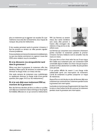 13i-Base publications
information phoneline: 0808 800 6013
lundi  mardi  mercredi  12 noon – 4 pm
Santé des femmes:VIH et grossesse
PRINTEMPS 2006
www.i-Base.info
plus un traitement qui va aggraver ces nausées. Et si par
malchance vous avez des vomissements,vous risquez de
manquer des prises de médicament.
Si les nausées persistent après le premier trimestre, il
faut les prendre au sérieux car elles peuvent signaler
d’autres problèmes.
Sivoussouhaitezcommencerletraitementimmédiatement,
ou que vous deviez commencer en urgence à cause des
CD4, votre médecin vous le conseillera.
Et si je découvre ma séropositivité tard
dans la grossesse ?
Même tard dans la grossesse, le traitement offre des
bénéfices. Même après 36 semaines, le traitement peut
diminuer la charge virale à un niveau très bas.
Une seule semaine de traitement sous multithérapie
va rapidement diminuer la charge virale d’une grande
quantité. (Voir pages 14-15 sur les médicaments.)
Et si je suis déjà sous traitementVIH au
moment de la grossesse ?
Bien des femmes décident de faire un enfant or qu’elles
sont déjà sous traitement.Cela en dit long sur les progrès
formidables effectués en ce qui concerne médicaments
VIH. Les femmes se sentent
mieux, leur santé s’améliore
sans cesse, elles pensent à
l’avenir, elles envisagent des
relations à long terme et des
enfants aussi.
Les femmes qui conçoivent sous traitement choisissent
parfois d’arrêter le traitement pendant le premier
trimestre. Certains médecins vont le conseiller mais de
moins en moins.
Ceci peut être un bon choix selon les cas. Il vaut mieux
être stable sous traitement avec une numération CD4
convenable depuis le début.Ce choix n’est pas toujours
prudent et il faut absolument surveiller de près pendant
cette période.
Il est parfois difficile de revenir à une charge virale
indétectable après une interruption de traitement.
L’arrêt de traitement va parfois comporter un risque
de résistances.
Aujourd’hui on voit de plus en plus de femmes déjà sous
traitement qui continuent leur traitement pendant toute
la grossesse sans interruption.
Lesétudesnemontrentpasd’augmentationderisquechez
la mère ni chez l’enfant du fait de continuer le traitement
pendant toute la grossesse sans interruption.
 