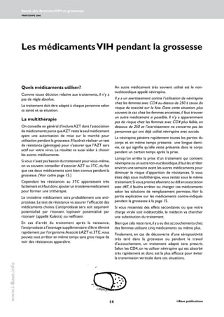 14 i-Base publications
Santé des femmes:VIH et grossesse
PRINTEMPS 2006
www.i-Base.info
Les médicamentsVIH pendant la grossesse
Quels médicaments utiliser?
Comme toute décision relative aux traitements, il n’y a
pas de règle absolue.
Le traitement doit être adapté à chaque personne selon
sa santé et sa situation.
La multithérapie
On conseille en général d’inclureAZT dans l’association
demédicamentsparce queAZT reste le seul médicament
ayant une autorisation de mise sur le marché pour
utilisation pendant la grossesse.Il faudrait réaliser un test
de résistance (génotype) pour s’assurer que l’AZT sera
actif sur votre virus. Le résultat va aussi aider à choisir
les autres médicaments.
Si vous n’avez pas besoin du traitement pour vous-même,
on va souvent conseiller d’associer AZT au 3TC, du fait
que ces deux médicaments sont bien connus pendant la
grossesse. (Voir cadre page 15.)
Cependant les résistances au 3TC apparaissent très
facilementetilfautdoncajouteruntroisièmemédicament
pour former une trithérapie.
Le troisième médicament sera probablement une anti-
protéase.Le test de résistance va assurer l’efficacité des
médicaments choisis. L’antiprotéase sera soit saquinavir
potentialisé par ritonavir, lopinavir potentialisé par
ritonavir (appellé Kaletra) ou nelfinavir.
En cas d’arrêt du traitement après la naissance,
l’antiprotéase a l’avantage supplémentaire d’être éliminé
rapidement par l’organisme.Associé àAZT et 3TC,vous
pouvez tout arrêter en même temps sans gros risque de
voir des résistances apparaître.
An autre médicament très souvent utilisé est le non-
nucléosidique appelé névirapine.
Il y a un avertissement contre l’utilisation de névirapine
chez les femmes avec CD4 au-dessus de 250 à cause du
risque de toxicité sur le foie. Dans cette situation, plus
souvent le cas chez les femmes enceintes,il faut trouver
un autre médicament si possible. Il n’y a apparemment
pas de risque chez les femmes avec CD4 plus faible, en
dessous de 250 et l’avertissement ne concerne pas les
personnes qui ont déjà utilisé névirapine avec succès.
La névirapine pénètre rapidement toutes les parties du
corps et en même temps présente une longue demi-
vie, ce qui signifie qu’elle reste présente dans le corps
pendant un certain temps après la prise.
Lorsqu’on arrête la prise d’un traitement qui contient
névirapineouunautrenon-nucléosidique,ilfautlesarrêter
environ une semaine avant les autres médicaments pour
diminuer le risque d’apparition de résistances. Si vous
étiez déjà sous multithérapie, vous restez sous le même
traitement.SivouspreniezefavirenzouddIenassociation
avec d4T, il faudra arrêter ou changer ces médicaments
selon les solutions de remplacement permises.Voir la
partie explicative sur les médicaments contre-indiqués
pendant la grossesse à la page 15.
Si vous ressentez des effets secondaires ou que votre
charge virale soit indétectable, le médecin va chercher
une substitution du traitement.
Bien que cela reste rare,il y a eu des accouchements chez
des femmes utilisant cinq médicaments ou même plus.
Finalement, en cas de découverte d’une séropositivité
très tard dans la grossesse ou pendant le travail
d’accouchement, un traitement adapté sera prescrit.
Selon les CD4, on va utiliser névirapine qui est absorbé
très rapidement et donc est la plus efficace pour éviter
la transmission verticale dans ces situations.
 