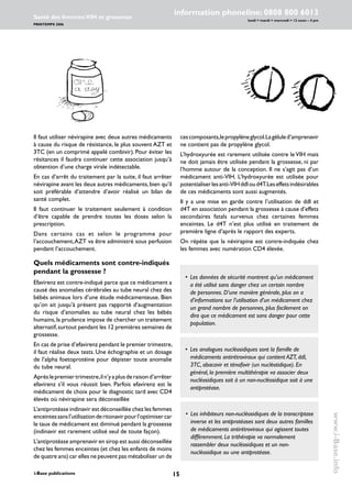 15i-Base publications
information phoneline: 0808 800 6013
lundi  mardi  mercredi  12 noon – 4 pm
Santé des femmes:VIH et grossesse
PRINTEMPS 2006
www.i-Base.info
cescomposants,lepropylèneglycol.Lagéluled’amprenavir
ne contient pas de propylène glycol.
L’hydroxyurée est rarement utilisée contre le VIH mais
ne doit jamais être utilisée pendant la grossesse, ni par
l’homme autour de la conception. Il ne s’agit pas d’un
médicament anti-VIH. L’hydroxyurée est utilisée pour
potentialiserlesanti-VIHddIoud4T.Leseffetsindésirables
de ces médicaments sont aussi augmentés.
Il y a une mise en garde contre l’utilisation de ddI et
d4T en association pendant la grossesse à cause d’effets
secondaires fatals survenus chez certaines femmes
enceintes. Le d4T n’est plus utilisé en traitement de
première ligne d’après le rapport des experts.
On répète que la névirapine est contre-indiquée chez
les femmes avec numération CD4 élevée.
Il faut utiliser névirapine avec deux autres médicaments
à cause du risque de résistance, le plus souvent AZT et
3TC (en un comprimé appelé combivir). Pour éviter les
résitances il faudra continuer cette association jusqu’à
obtention d’une charge virale indétectable.
En cas d’arrêt du traitement par la suite, il faut arrêter
névirapine avant les deux autres médicaments,bien qu’il
soit préférable d’attendre d’avoir réalisé un bilan de
santé complet.
Il faut continuer le traitement seulement à condition
d’être capable de prendre toutes les doses selon la
prescription.
Dans certains cas et selon le programme pour
l’accouchement,AZT va être administré sous perfusion
pendant l’accouchement.
Quels médicaments sont contre-indiqués
pendant la grossesse ?
Efavirenz est contre-indiqué parce que ce médicament a
causé des anomalies cérébrales au tube neural chez des
bébés animaux lors d’une étude médicamenteuse. Bien
qu’on ait jusqu’à présent pas rapporté d’augmentation
du risque d’anomalies au tube neural chez les bébés
humains,la prudence impose de chercher un traitement
alternatif,surtout pendant les 12 premières semaines de
grossesse.
En cas de prise d’efavirenz pendant le premier trimestre,
il faut réalise deux tests. Une échographie et un dosage
de l’alpha foetoprotéine pour dépister toute anomalie
du tube neural.
Aprèslepremiertrimestre,iln’yaplusderaisond’arrêter
efavirenz s’il vous réussit bien. Parfois efavirenz est le
médicament de choix pour le diagnostic tard avec CD4
élevés où névirapine sera déconseillée
L’antiprotéase indinavir est déconseillée chez les femmes
enceintessansl’utilisationderitonavirpourl’optimisercar
le taux de médicament est diminué pendant la grossesse
(indinavir est rarement utilisé seul de toute façon).
L’antiprotéase amprenavir en sirop est aussi déconseillée
chez les femmes enceintes (et chez les enfants de moins
de quatre ans) car elles ne peuvent pas métaboliser un de
• 	Les données de sécurité montrent qu’un médicament
a été utilisé sans danger chez un certain nombre
de personnes. D’une manière générale, plus on a
d’informations sur l’utilisation d’un médicament chez
un grand nombre de personnes, plus facilement on
dira que ce médicament est sans danger pour cette
population.
• 	Les analogues nucléosidiques sont la famille de
médicaments antirétroviraux qui contient AZT, ddI,
3TC, abacavir et ténofovir (un nucléotidique). En
général, la première multithérapie va associer deux
nucléosidiques soit à un non-nucléosidique soit à une
antiprotéase.
•		Les inhibiteurs non-nucléosidiques de la transcriptase
inverse et les antiprotéases sont deux autres familles
de médicaments antirétroviraux qui agissent toutes
différemment. La trithérapie va normalement
rassembler deux nucléosidiques et un non-
nucléosidique ou une antiprotéase.
 
